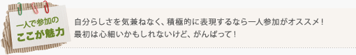 自分らしさを気兼ねなく、積極的に表現するなら一人参加がオススメ！ 最初は心細いかもしれないけど、がんばって！