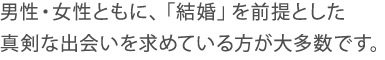 男性・女性ともに、「結婚」を前提とした真剣な出会いを求めている方が大多数です。