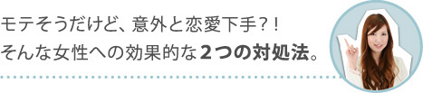 モテそうだけど、意外と恋愛下手？！そんな女性への効果的な２つの対処法。