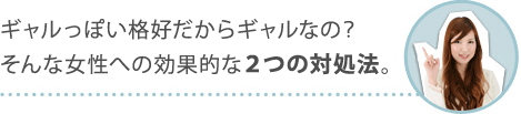 ギャルっぽい格好だからギャルなの？そんな女性への効果的な２つの対処法。