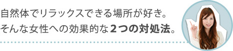 自然体でリラックスできる場所が好き。そんな女性への効果的な２つの対処法。