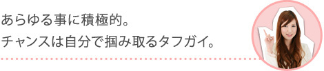 あらゆる事に積極的。チャンスは自分で掴み取るタフガイ。