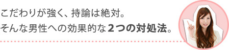 こだわりが強く、持論は絶対。そんな男性への効果的な２つの対処法。